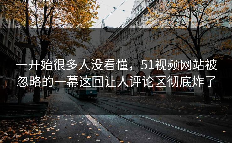 一开始很多人没看懂，51视频网站被忽略的一幕这回让人评论区彻底炸了