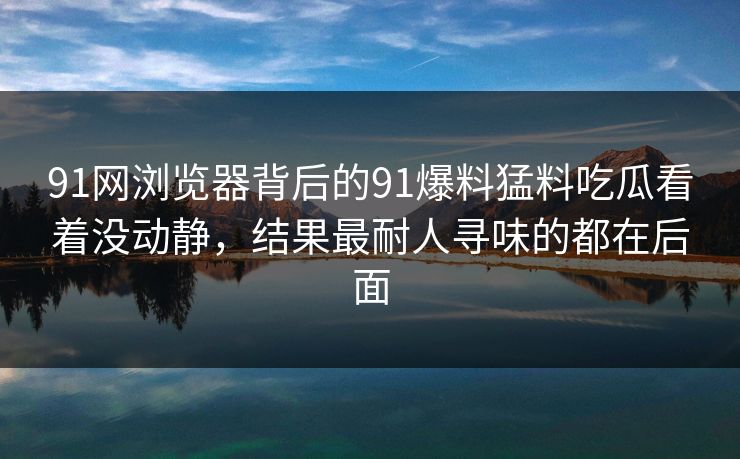 91网浏览器背后的91爆料猛料吃瓜看着没动静，结果最耐人寻味的都在后面