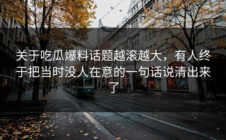 关于吃瓜爆料话题越滚越大，有人终于把当时没人在意的一句话说清出来了