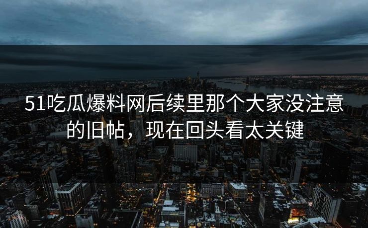 51吃瓜爆料网后续里那个大家没注意的旧帖，现在回头看太关键