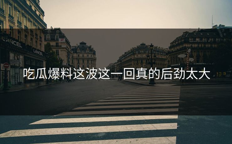 吃瓜爆料这波这一回真的后劲太大