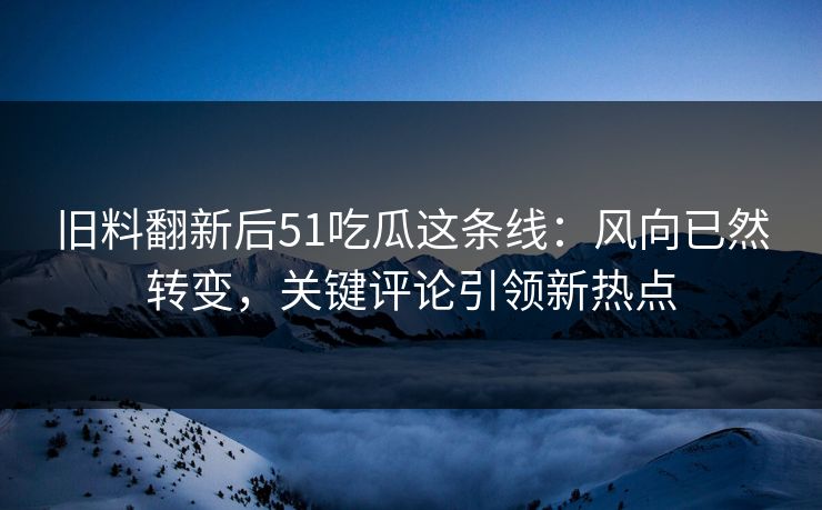 旧料翻新后51吃瓜这条线：风向已然转变，关键评论引领新热点