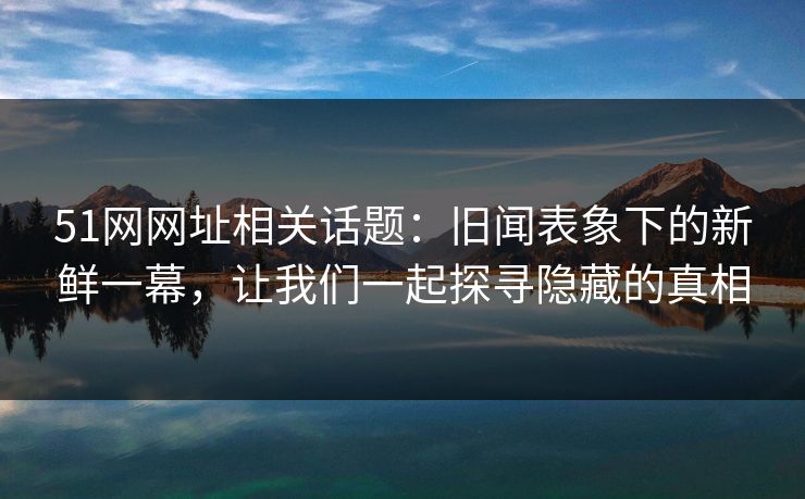 51网网址相关话题：旧闻表象下的新鲜一幕，让我们一起探寻隐藏的真相