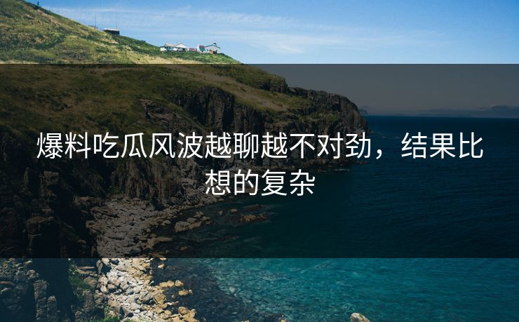 详细阅读:爆料吃瓜风波越聊越不对劲,结果比想的复杂 爆料吃瓜风波越聊越不对劲,结果比想的复杂