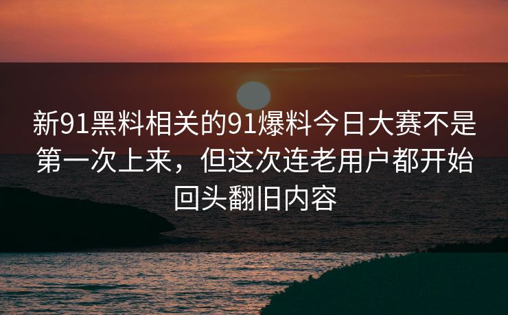新91黑料相关的91爆料今日大赛不是第一次上来，但这次连老用户都开始回头翻旧内容