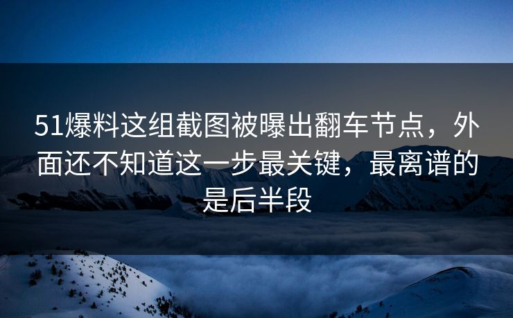 51爆料这组截图被曝出翻车节点，外面还不知道这一步最关键，最离谱的是后半段