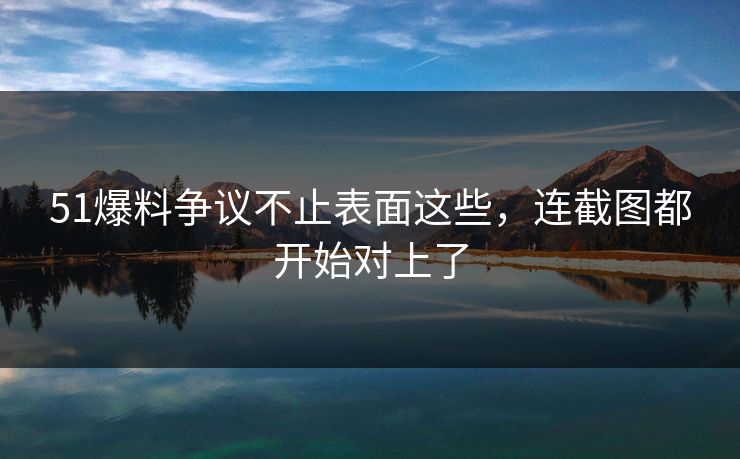 51爆料争议不止表面这些，连截图都开始对上了