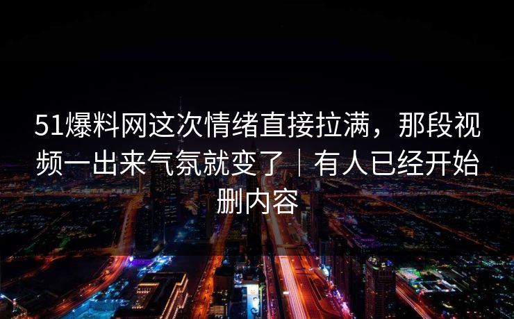 51爆料网这次情绪直接拉满，那段视频一出来气氛就变了｜有人已经开始删内容