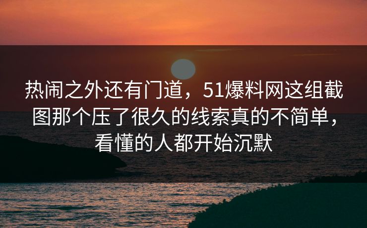 热闹之外还有门道，51爆料网这组截图那个压了很久的线索真的不简单，看懂的人都开始沉默