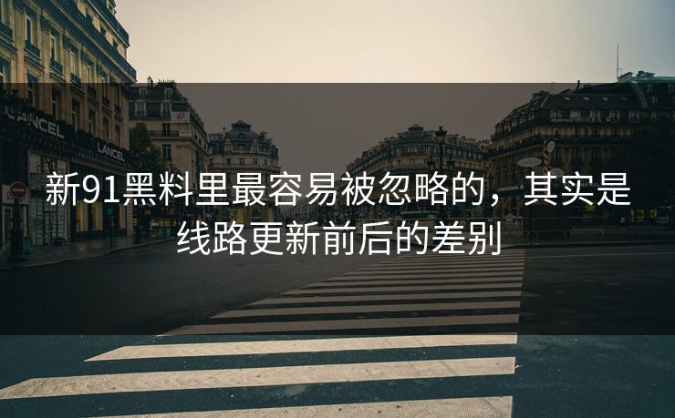 新91黑料里最容易被忽略的,其实是线路更新前后的差别