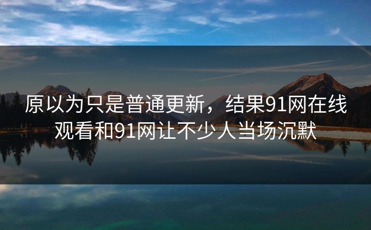 原以为只是普通更新，结果91网在线观看和91网让不少人当场沉默