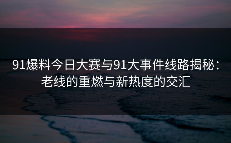 91爆料今日大赛与91大事件线路揭秘：老线的重燃与新热度的交汇