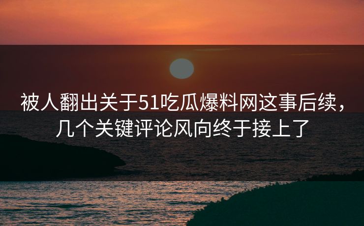被人翻出关于51吃瓜爆料网这事后续，几个关键评论风向终于接上了