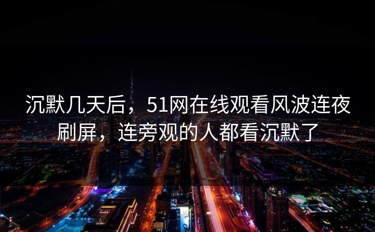 沉默几天后,51网在线观看风波连夜刷屏,连旁观的人都看沉默了