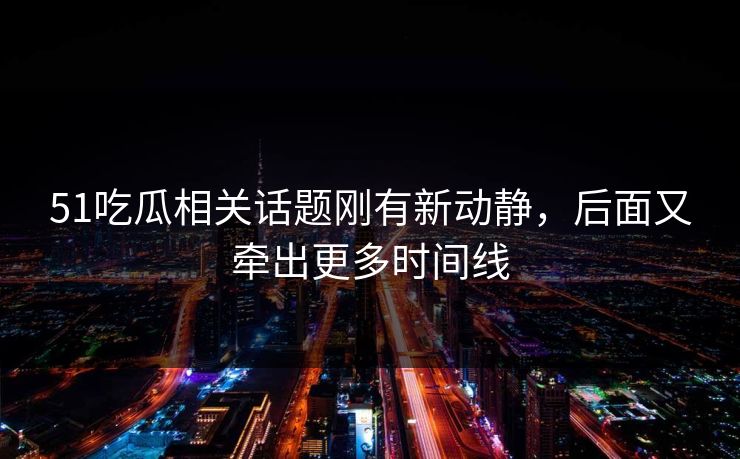 51吃瓜相关话题刚有新动静，后面又牵出更多时间线