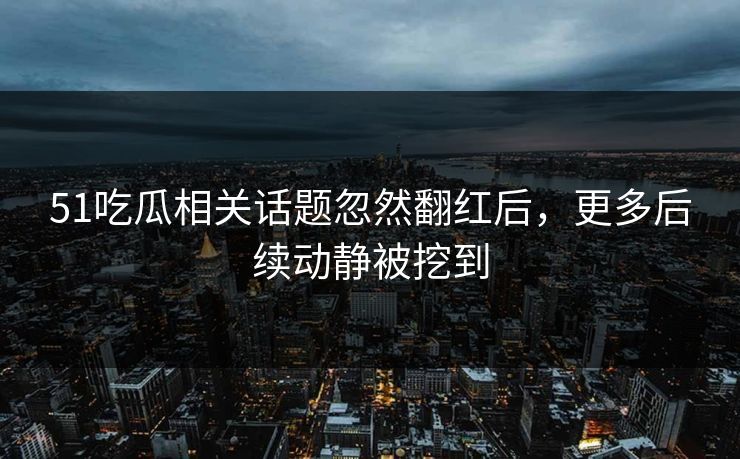 51吃瓜相关话题忽然翻红后，更多后续动静被挖到