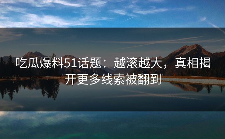 吃瓜爆料51话题：越滚越大，真相揭开更多线索被翻到