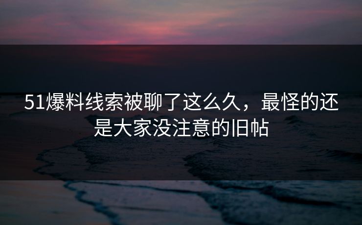 51爆料线索被聊了这么久,最怪的还是大家没注意的旧帖